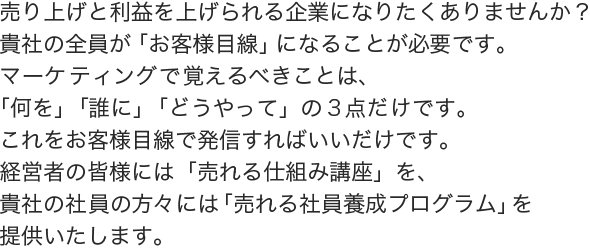 売り上げと利益を上げられる企業になりたくありませんか？
	貴社の全員が「お客様目線」になることが必要です。 
	マーケティングで覚えるべきことは、「何を」「誰に」「どうやって」の３点だけです。 
	これをお客様目線で発信すればいいだけです。
	経営者の皆様には「売れる仕組み講座」を、貴社の社員の方々には「売れる社員養成プログラム」を提供いたします。