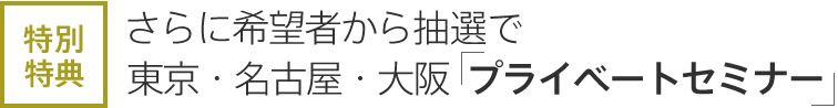 特別特典　さらに希望者から抽選で 東京・名古屋・大阪「プライベートセミナー」