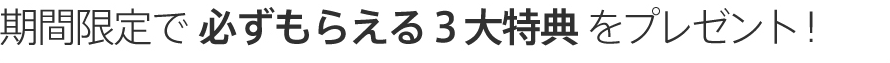 期間限定で必ずもらえる３大特典をプレゼント！